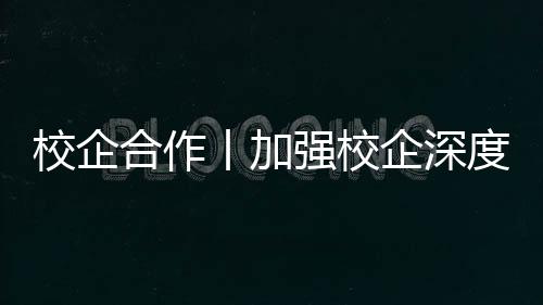 校企合作丨加強校企深度融合 創新實踐人才培養模式