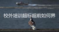 校外培訓超標超前如何界定？教育部印發負面清單