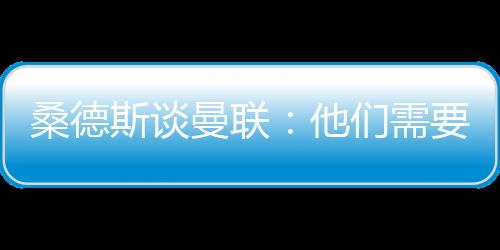 桑德斯談曼聯(lián)：他們需要新鮮的血液，一些球員早就應(yīng)該被清理
