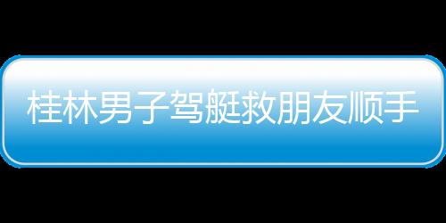桂林男子駕艇救朋友順手救20多人：水深近2米，不幫有危險
