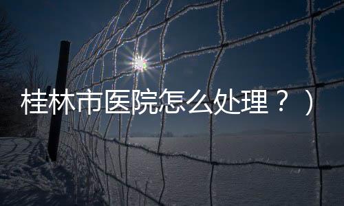 桂林市醫院怎么處理？）