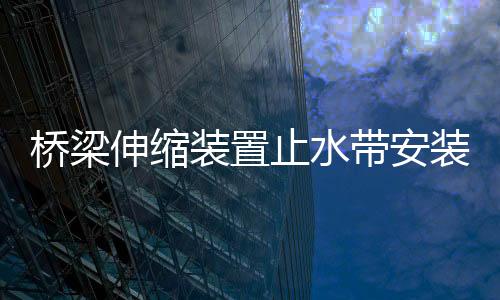 橋梁伸縮裝置止水帶安裝規范