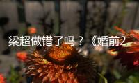 梁超做錯了嗎？《婚前21天》何雯娜的故事誘發女網友大規模恐婚