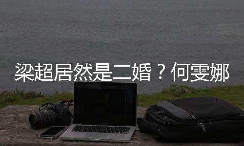 梁超居然是二婚？何雯娜結婚到底圖什么？