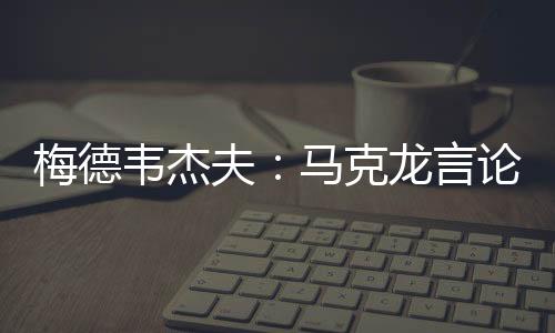 梅德韋杰夫：馬克龍言論使俄法之間再無