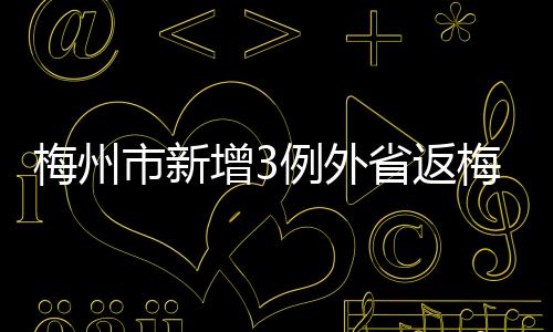 梅州市新增3例外省返梅關聯陽性個案！軌跡公布→