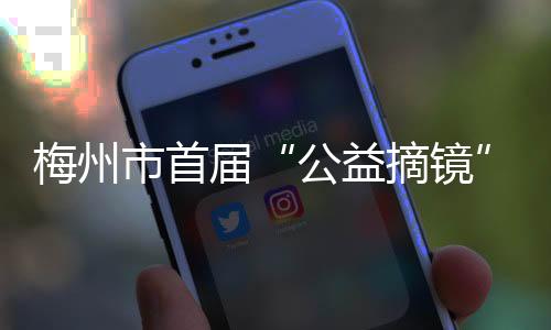 梅州市首屆“公益摘鏡”活動新聞發(fā)布會召開！面向全社會報名~