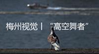 梅州視覺丨“高空舞者”架起梅州第一高塔
