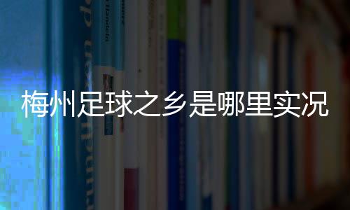 梅州足球之鄉(xiāng)是哪里實況足球國區(qū)新浪足球資訊