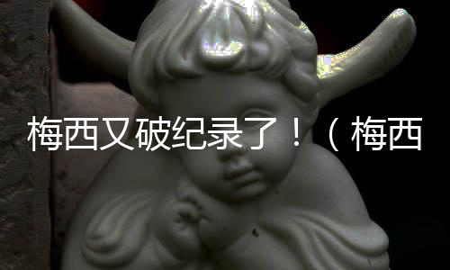 梅西又破紀錄了!(梅西fifa)