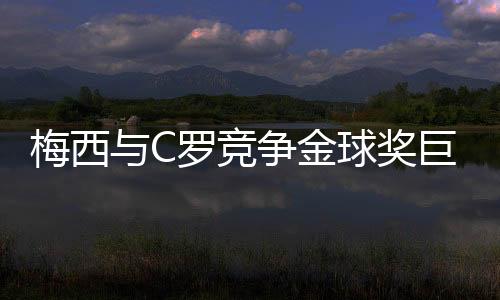 梅西與C羅競爭金球獎巨星都是很關鍵的進球