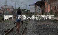 梅西：希望未來能回歸巴薩 想為俱樂部再做出貢獻