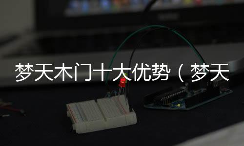 夢天木門十大優(yōu)勢（夢天木門好嗎）