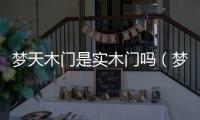 夢天木門是實木門嗎（夢天木門怎么樣）