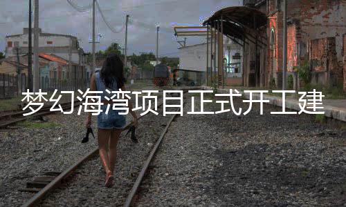 夢幻海灣項目正式開工建設：總投資30億元打造旅游商業綜合體