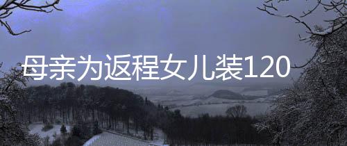母親為返程女兒裝120斤白面 這才是滿滿的母愛?。?！