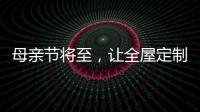 母親節將至，讓全屋定制給母親最長久的愛!