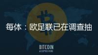 每體：歐足聯已在調查抽簽不雅音頻事件 此前有博主承認自己所為