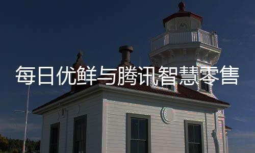 每日優鮮與騰訊智慧零售達成合作 推出智鮮千億計劃