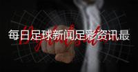 每日足球新聞足彩資訊最新的足球新聞