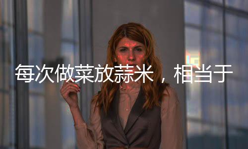 每次做菜放蒜米，相當于每一餐都在吃“神藥”