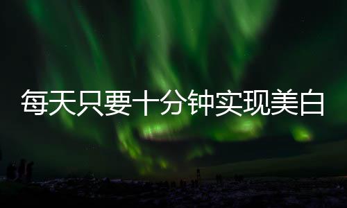 每天只要十分鐘實(shí)現(xiàn)美白很簡(jiǎn)單