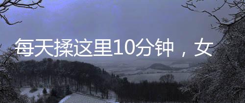 每天揉這里10分鐘，女人皮膚水當(dāng)當(dāng)