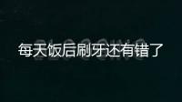 每天飯后刷牙還有錯了