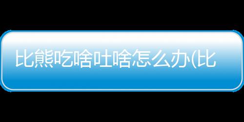 比熊吃啥吐啥怎么辦(比熊吃了頭發怎么辦)