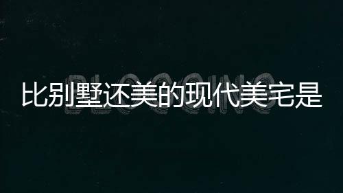 比別墅還美的現代美宅是1380每平的裝配式趕緊去體驗一下