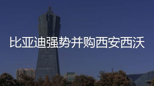 比亞迪強勢并購西安西沃客車,擴大交通產(chǎn)業(yè)版圖