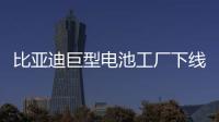 比亞迪巨型電池工廠下線 產(chǎn)能全球規(guī)模最大
