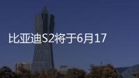 比亞迪S2將于6月17日正式上市 預售價10萬元