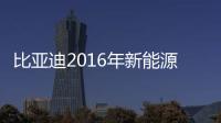 比亞迪2016年新能源大漲6成 今年推7新車