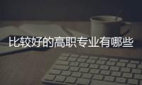 比較好的高職專業有哪些學校，比較好的高職專業有哪些