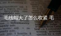 毛線帽大了怎么收緊 毛線帽子大了解決方法
