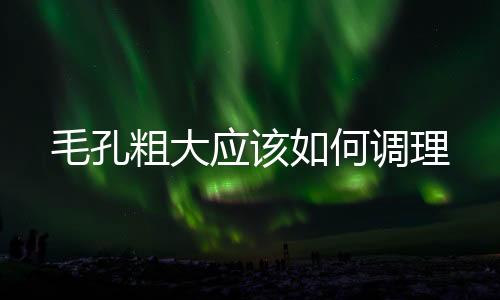 毛孔粗大應該如何調理