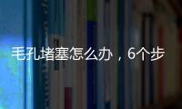 毛孔堵塞怎么辦，6個步驟讓你變身零毛孔