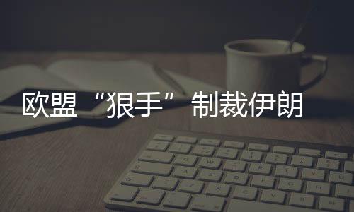 歐盟“狠手”制裁伊朗 引發國際油價全線上漲