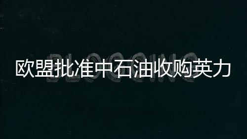 歐盟批準(zhǔn)中石油收購英力士集團(tuán)旗下煉油廠