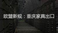 歐盟新規：重慶家具出口倒春寒 企業成本增5%