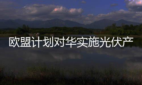 歐盟計劃對華實施光伏產品雙反追溯期
