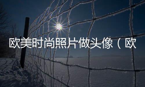歐美時尚照片做頭像（歐美時尚照片做頭像圖片）