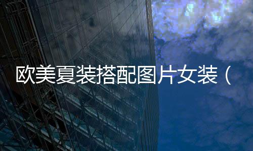 歐美夏裝搭配圖片女裝(歐美夏季搭配)