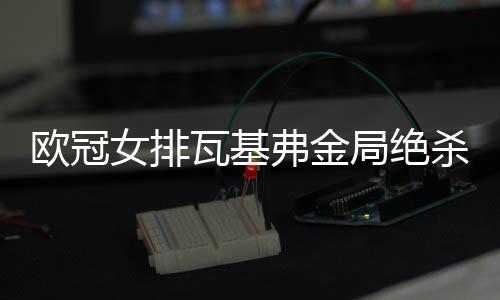 歐冠女排瓦基弗金局絕殺費(fèi)內(nèi)進(jìn)決賽 將與科內(nèi)爭(zhēng)冠！