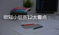 歐冠小組賽12大看點：誰能殺出死亡之組？托納利回家，哈寶轟5球