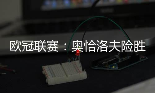 歐冠聯(lián)賽：奧恰洛夫險(xiǎn)勝波爾 水谷老薩輕松過關(guān)