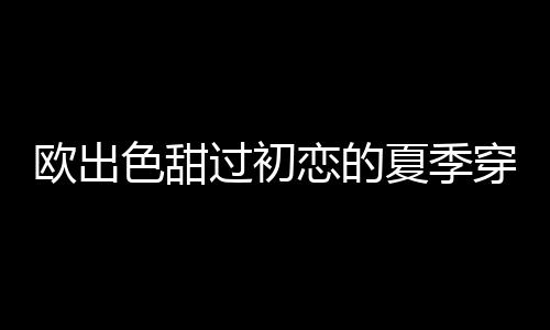 歐出色甜過初戀的夏季穿搭 好看又舒適