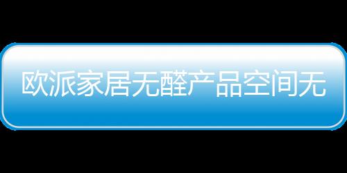 歐派家居無醛產品空間無醛添加背后真相如何