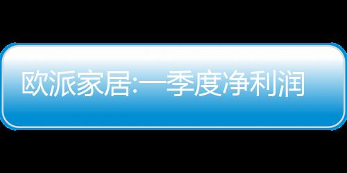 歐派家居:一季度凈利潤2.53億,同比增長3.88%